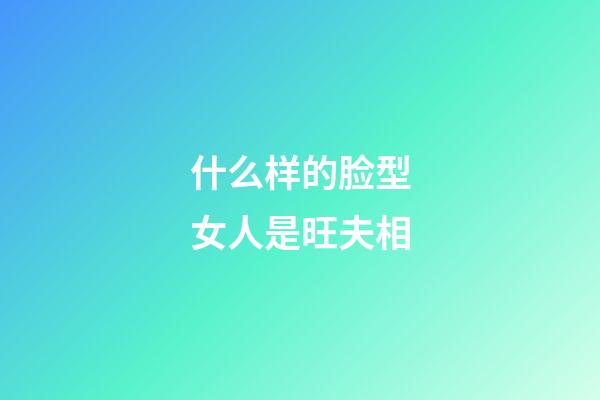 什么样的脸型女人是旺夫相