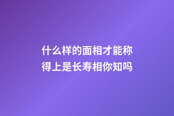 什么样的面相才能称得上是长寿相你知吗