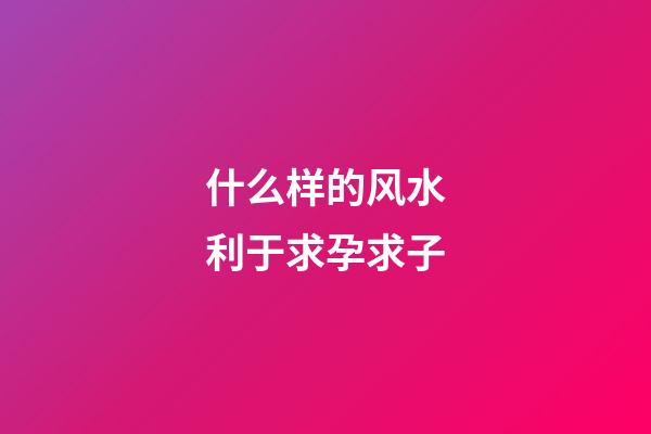 什么样的风水利于求孕求子