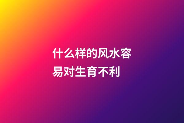 什么样的风水容易对生育不利
