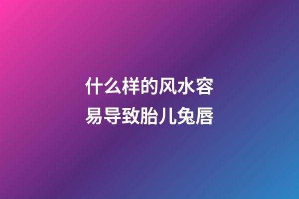 什么样的风水容易导致胎儿兔唇