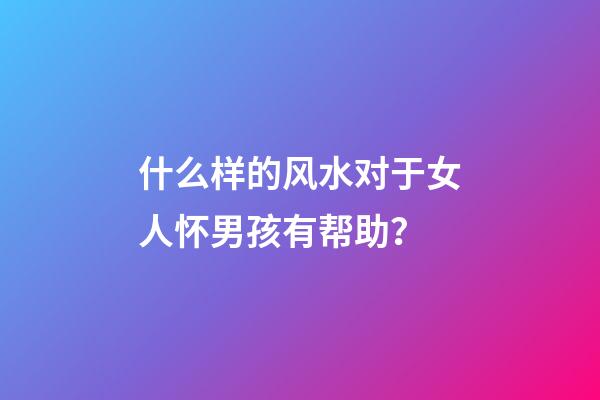 什么样的风水对于女人怀男孩有帮助？