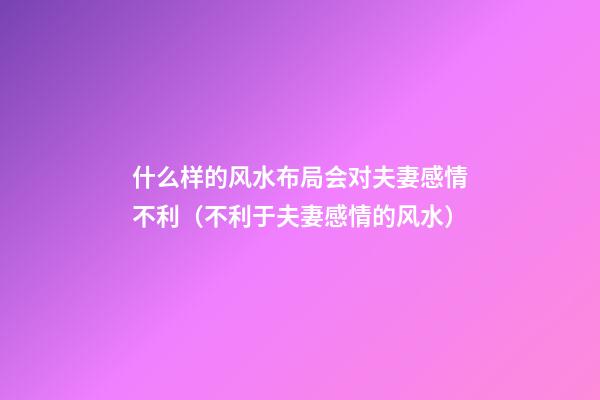 什么样的风水布局会对夫妻感情不利（不利于夫妻感情的风水）