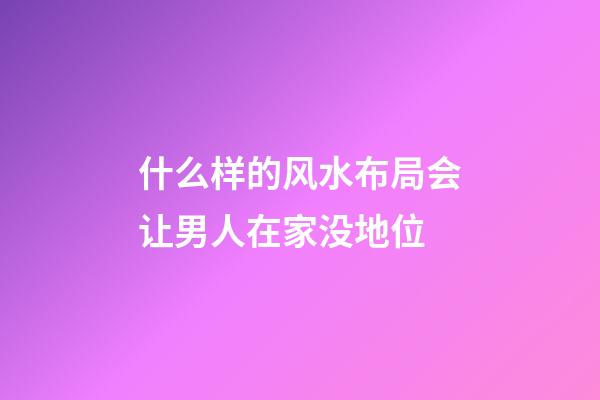 什么样的风水布局会让男人在家没地位