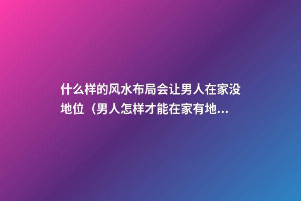 什么样的风水布局会让男人在家没地位（男人怎样才能在家有地位）
