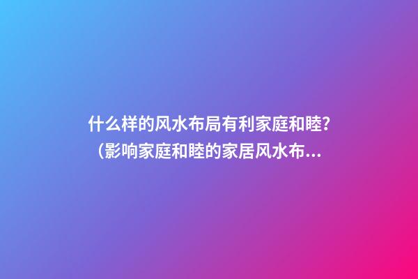 什么样的风水布局有利家庭和睦？（影响家庭和睦的家居风水布局）