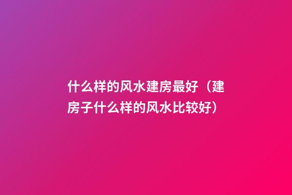 什么样的风水建房最好（建房子什么样的风水比较好）