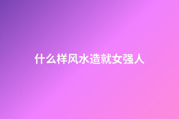 什么样风水造就女强人