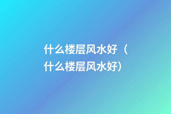 什么楼层风水好（什么楼层风水好?）