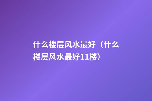 什么楼层风水最好（什么楼层风水最好11楼）