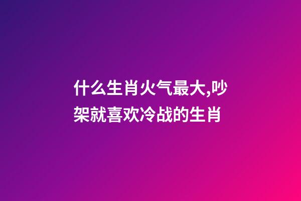 什么生肖火气最大,吵架就喜欢冷战的生肖-第1张-观点-玄机派