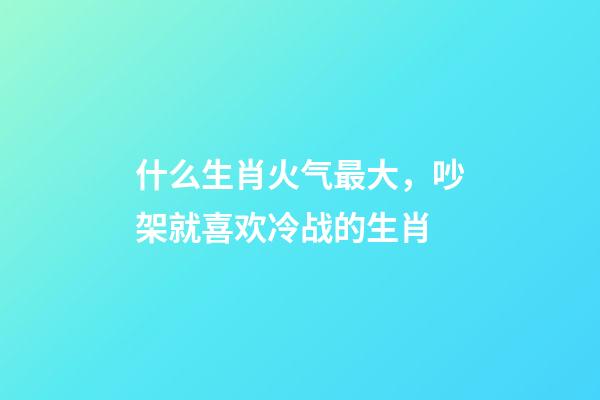 什么生肖火气最大，吵架就喜欢冷战的生肖-第1张-观点-玄机派