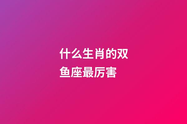 什么生肖的双鱼座最厉害-第1张-星座运势-玄机派