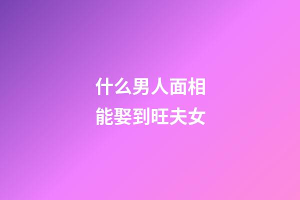 什么男人面相能娶到旺夫女