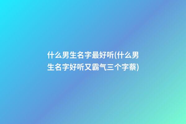 什么男生名字最好听(什么男生名字好听又霸气三个字蔡)