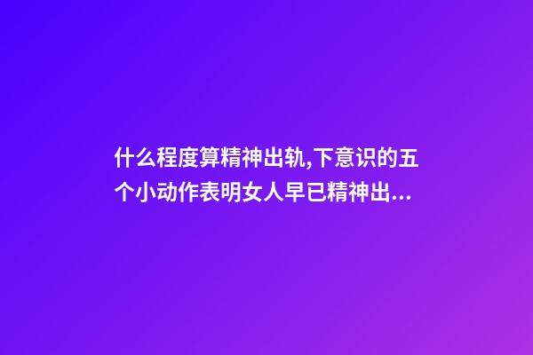 什么程度算精神出轨,下意识的五个小动作表明女人早已精神出轨-第1张-观点-玄机派