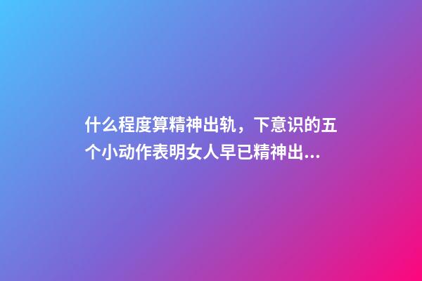 什么程度算精神出轨，下意识的五个小动作表明女人早已精神出轨-第1张-观点-玄机派