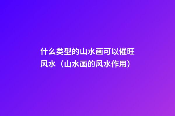 什么类型的山水画可以催旺风水（山水画的风水作用）