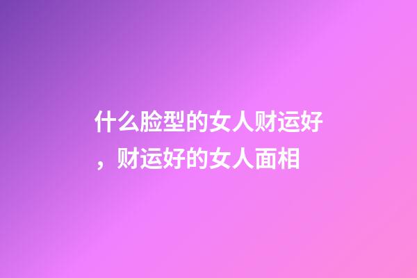 什么脸型的女人财运好，财运好的女人面相