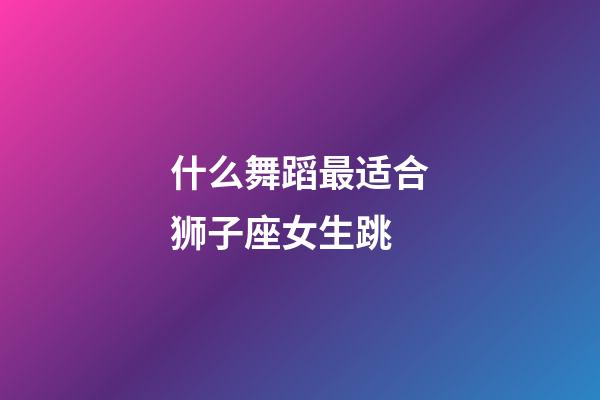 什么舞蹈最适合狮子座女生跳-第1张-星座运势-玄机派