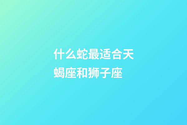 什么蛇最适合天蝎座和狮子座-第1张-星座运势-玄机派