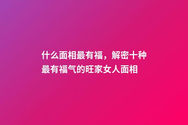 什么面相最有福，解密十种最有福气的旺家女人面相