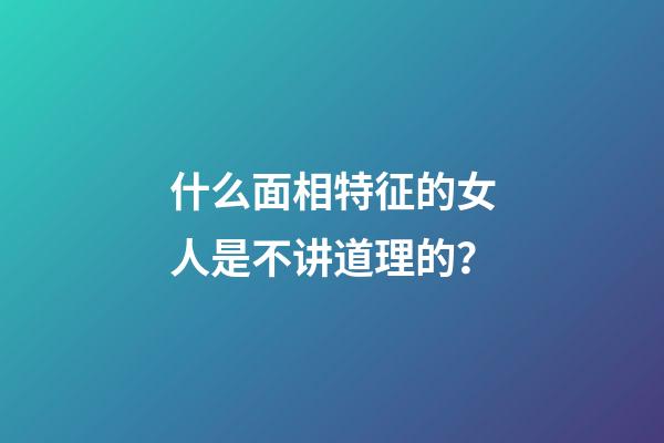 什么面相特征的女人是不讲道理的？