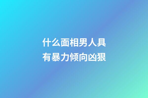什么面相男人具有暴力倾向凶狠
