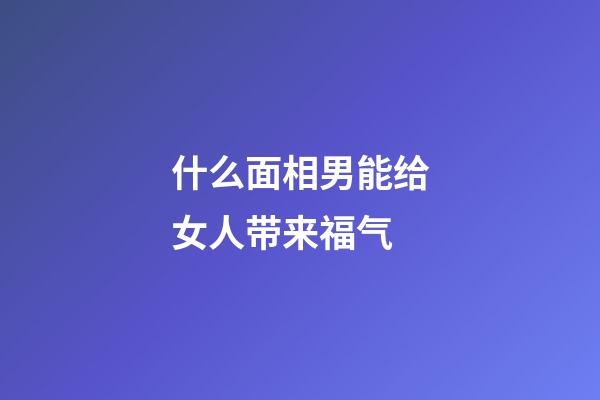 什么面相男能给女人带来福气
