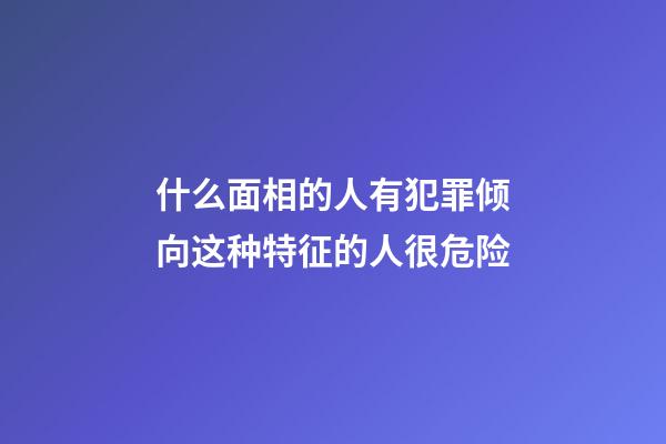 什么面相的人有犯罪倾向?这种特征的人很危险