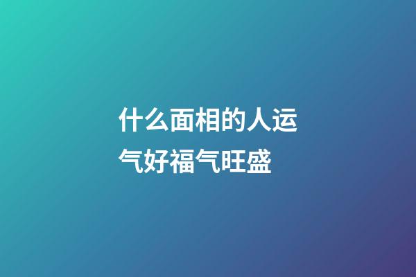 什么面相的人运气好福气旺盛