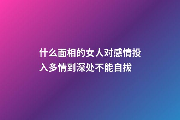 什么面相的女人对感情投入多?情到深处不能自拔