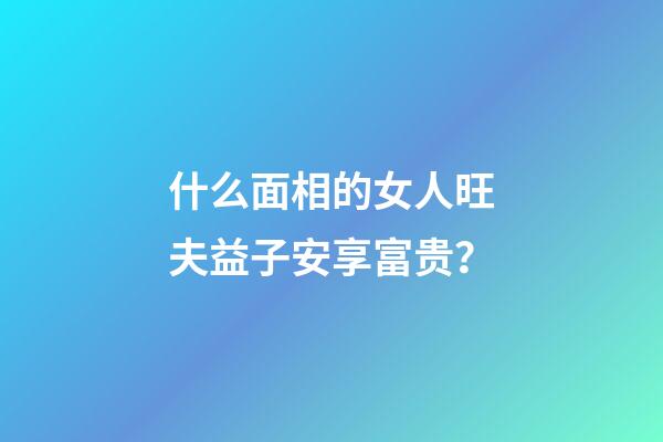 什么面相的女人旺夫益子安享富贵？