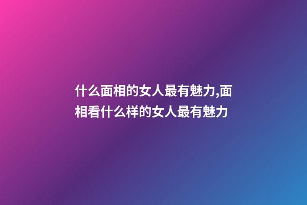 什么面相的女人最有魅力,面相看什么样的女人最有魅力