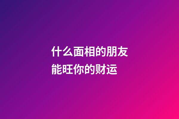 什么面相的朋友能旺你的财运
