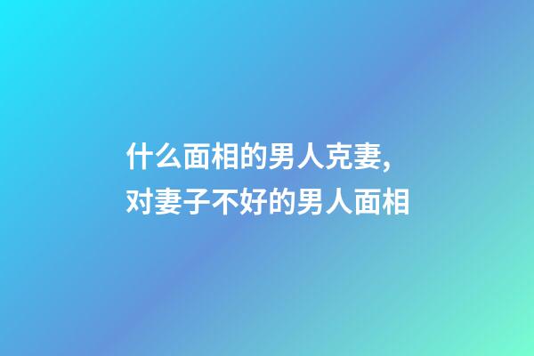 什么面相的男人克妻,对妻子不好的男人面相