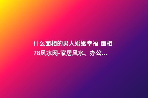 什么面相的男人婚姻幸福-面相-78风水网-家居风水、办公风水、公司风水、婚姻风水、楼盘风水、装修风水、起名改名等综合风水知识!