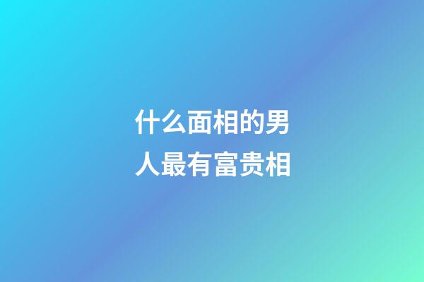 什么面相的男人最有富贵相