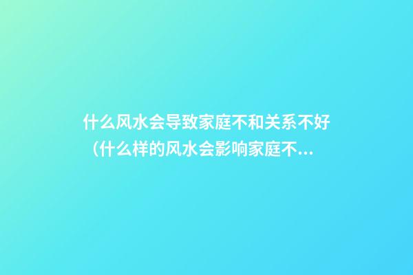 什么风水会导致家庭不和关系不好（什么样的风水会影响家庭不和）