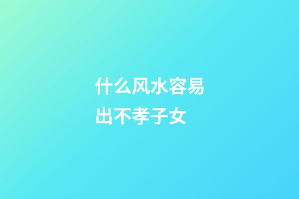 什么风水容易出不孝子女