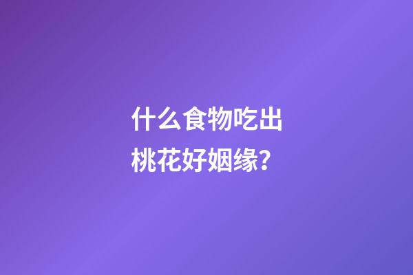 什么食物吃出桃花好姻缘？