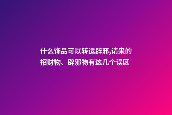什么饰品可以转运辟邪,请来的招财物、辟邪物有这几个误区-第1张-观点-玄机派