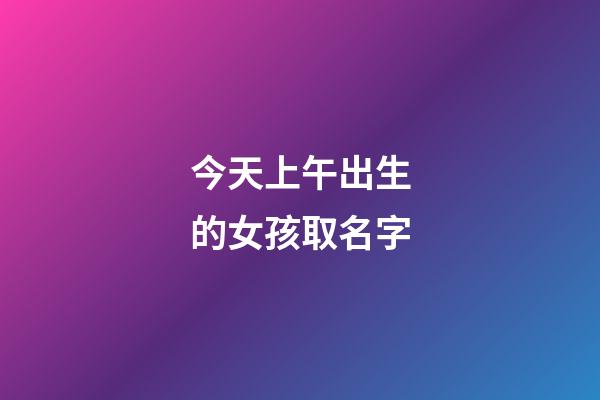 今天上午出生的女孩取名字(今天上午生的男孩起什么名字好)-第1张-女孩起名-玄机派