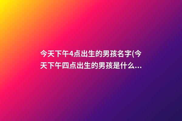 今天下午4点出生的男孩名字(今天下午四点出生的男孩是什么命)