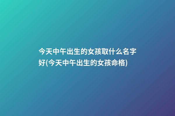 今天中午出生的女孩取什么名字好(今天中午出生的女孩命格)