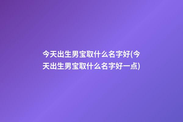 今天出生男宝取什么名字好(今天出生男宝取什么名字好一点)