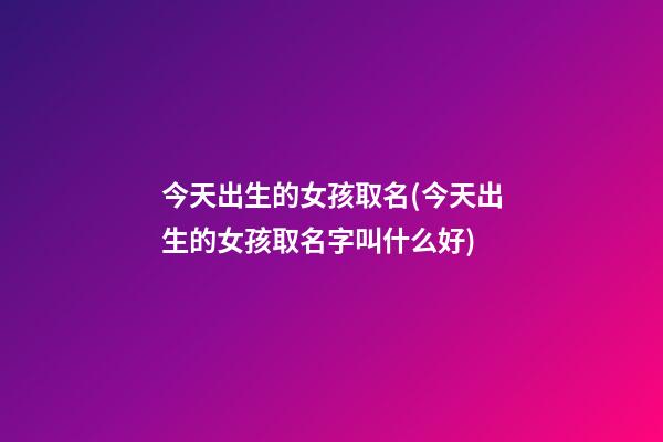 今天出生的女孩取名(今天出生的女孩取名字叫什么好)