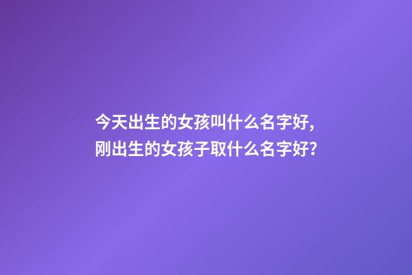 今天出生的女孩叫什么名字好,刚出生的女孩子取什么名字好？