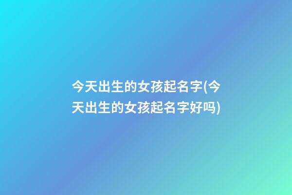 今天出生的女孩起名字(今天出生的女孩起名字好吗)