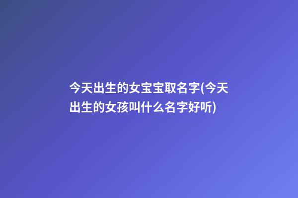今天出生的女宝宝取名字(今天出生的女孩叫什么名字好听)